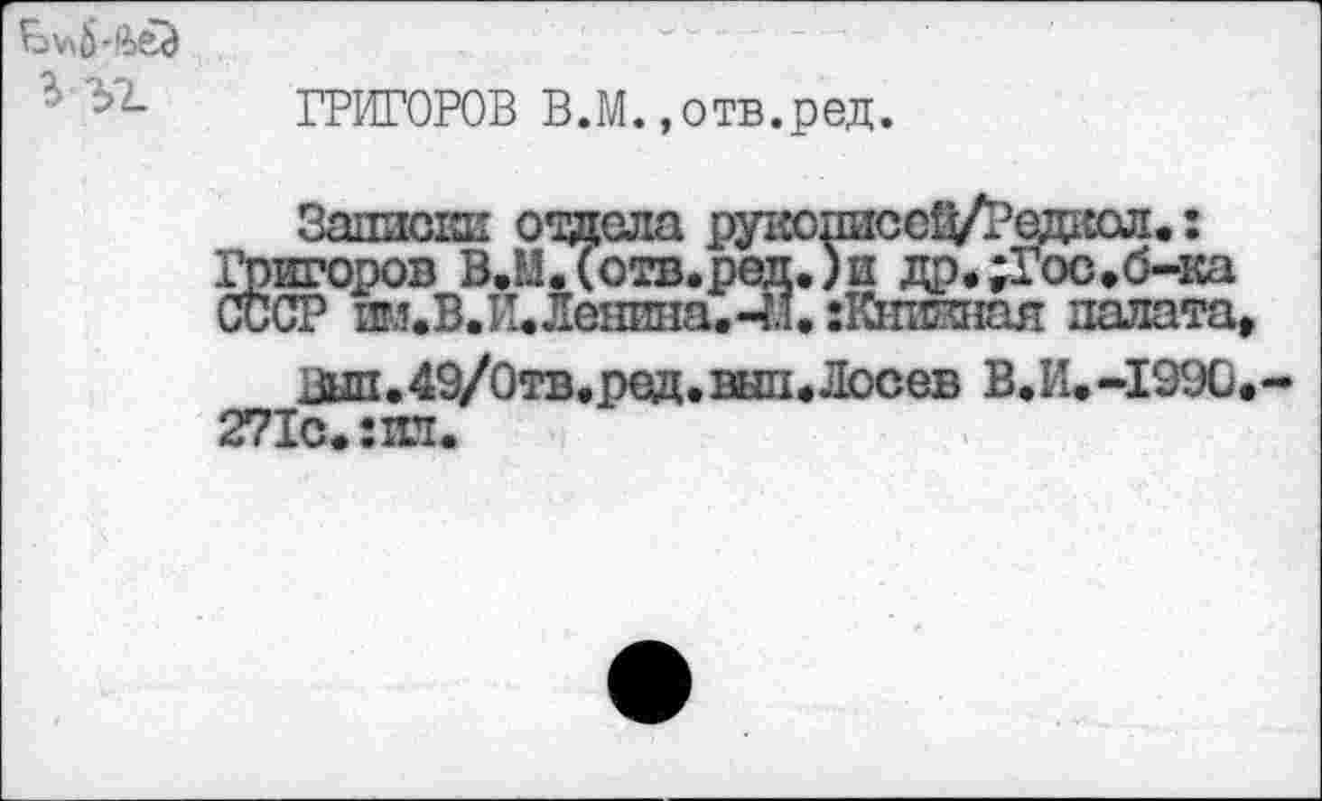 ﻿ЬЬ ГРИГОРОВ В.М. »отв.ред.
Записки отдела рукописс^Л3едкол.: Григоров В.М.(отв.ред.)и др.;Гос,б-ка СССР пм.В.И.Ленина.4!. :Кнжшая палата
Вып,49/0тв.ред.внп.Лосев В.И.-1990 271с.: пл.